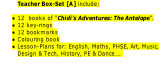Teacher Box-Set [A] include:

12  books of “Chidi’s Adventures: The Antelope”.
12 key-rings
12 bookmarks
Colouring book
Lesson-Plans for: English, Maths, PHSE, Art, Music,
Design & Tech, History, PE & Dance…. 

