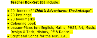 Teacher Box-Set [B] include:

20  books of “Chidi’s Adventures: The Antelope”.
20 key-rings
20 bookmarks
Colouring book
Lesson-Plans for: English, Maths, PHSE, Art, Music,
Design & Tech, History, PE & Dance….
Script and Songs for the MUSICAL .
