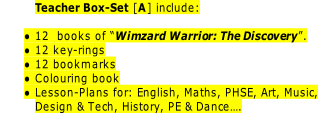 Teacher Box-Set [A] include:

12  books of “Wimzard Warrior: The Discovery”.
12 key-rings
12 bookmarks
Colouring book
Lesson-Plans for: English, Maths, PHSE, Art, Music,
Design & Tech, History, PE & Dance….