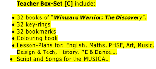 Teacher Box-Set [C] include:

32 books of “Wimzard Warrior: The Discovery”.
32 key-rings
32 bookmarks
Colouring book
Lesson-Plans for: English, Maths, PHSE, Art, Music,
Design & Tech, History, PE & Dance….
Script and Songs for the MUSICAL.
