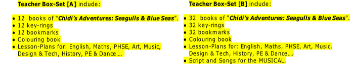 Teacher Box-Set [B] include:

32  books of “Chidi’s Adventures: Seagulls & Blue Seas”.
32 key-rings
32 bookmarks
Colouring book
Lesson-Plans for: English, Maths, PHSE, Art, Music,
Design & Tech, History, PE & Dance….
Script and Songs for the MUSICAL.