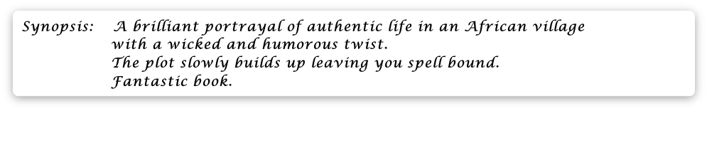 Synopsis:  	 A brilliant portrayal of authentic life in an African village
                  with a wicked and humorous twist.
                  The plot slowly builds up leaving you spell bound.
                  Fantastic book.



