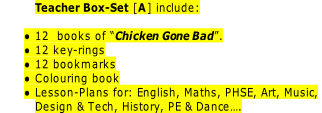 Teacher Box-Set [A] include:

12  books of “Chicken Gone Bad”.
12 key-rings
12 bookmarks
Colouring book
Lesson-Plans for: English, Maths, PHSE, Art, Music,
Design & Tech, History, PE & Dance….