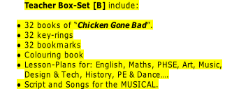 Teacher Box-Set [B] include:

32 books of “Chicken Gone Bad”.
32 key-rings
32 bookmarks
Colouring book
Lesson-Plans for: English, Maths, PHSE, Art, Music,
Design & Tech, History, PE & Dance….
Script and Songs for the MUSICAL.